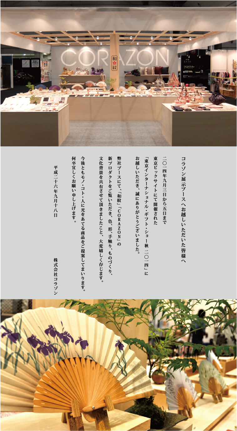CORAZONメルマガ　20140909<br>
コラゾン展示ブースへお越しいただいた皆様へ<br>
2014年9月3日から5日まで<br>
東京ビックサイトにて開催された<br>
「東京インターナショナル・ギフト・ショー秋2014」に<br>
お越しいただき、誠にありがとうございました。<br><br>
弊社ブースにて、「和紋」「CORAZON」の<br>
新プロダクトをご覧いただき、色、形、手触り、ものづくり、<br>
文化背景を共有させて頂きましたこと、大変嬉しく存じます。<br><br>
今後ともモノ・コト・人に光をあてる商品をご提供してまいります。<br>
何卒宜しくお願い申し上げます。<br>
