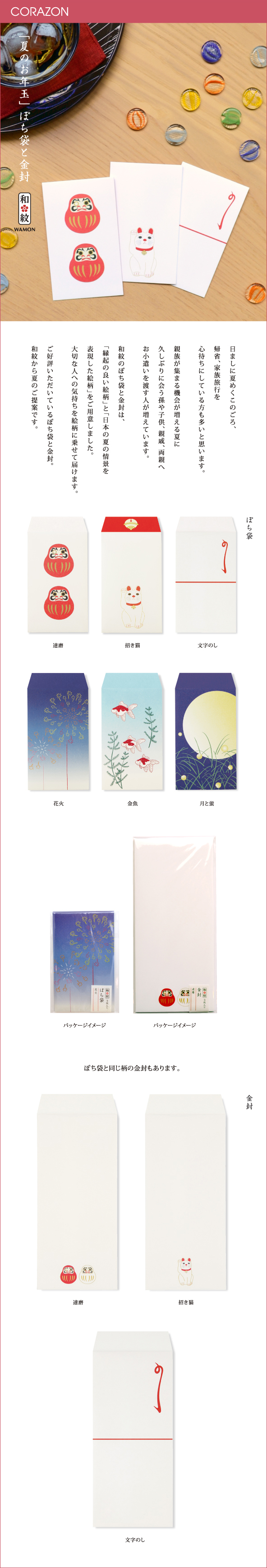 CORAZONメルマガ　20150714<br>

「夏のお年玉」ぽち袋と金封<br>
ひましに夏めくこのごろ、<br>
帰省、家族旅行を<br>
心待ちにしている方も多いと思います。<br>
親族が集まる機会が増える夏に<br>
久しぶりに会う孫や子供、親戚、両親へ<br>
お小遣いを渡す人が増えています。<br>
和紋のぽち袋と金封は、<br>
「縁起の良い絵柄」と「日本の夏の情景を<br>
表現した絵柄」をご用意しました。<br>
大切な人への気持ちを絵柄に乗せて届けます。<br>
ご好評いただいているぽち袋と金封。<br>
和紋から夏のご提案です。<br>
<br>
