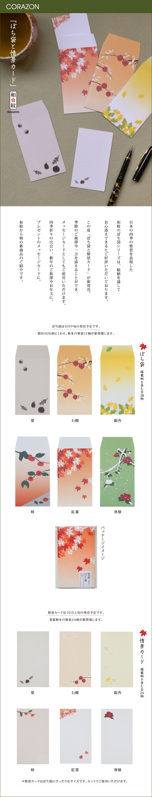 CORAZONメルマガ　20150908<br>

「ぽち袋と情景カード」<br>
日本の四季の情景を表現した<br>
和紋のぽち袋シリーズは、絵柄を通して<br>
お心添えできるとご好評いただいております。<br>
<br>
この度「ぽち袋と情景カード」が新発売。<br>
季節のご挨拶や一言を添えることができ、<br>
メッセージカードとしてもご使用いただけます。<br>
四季折々の出会い、新年のご挨拶やお年玉に、<br>
プレゼントのメッセージカードに。<br>
<br>
和紋から秋の新商品のご紹介です。<br>
