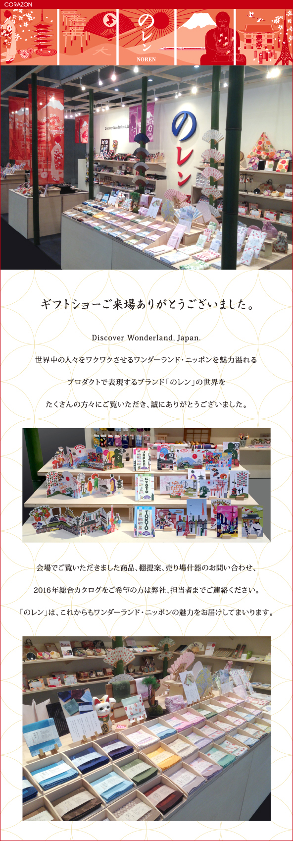 CORAZONメルマガ　20160209<br>

ギフトショーご来場ありがとうございました。<br>
Discover Wonderland, Japan<br>
世界中の人々をワクワクさせるワンダーランド・ニッポンを魅力溢れる<br>
プロダクトで表現するブランド「のレン」の世界を<br>
たくさんの方々にご覧いただき、誠にありがとうございました。<br>
会場でご覧いただきました商品、棚提案、売り場什器のお問い合わせ、<br>
2016年総合カタログをご希望の方は弊社、担当者までご連絡ください。<br>
「のレン」は、これからもワンダーランド・ニッポンの魅力をお届けしてまいります。<br>

<br>
<br>
