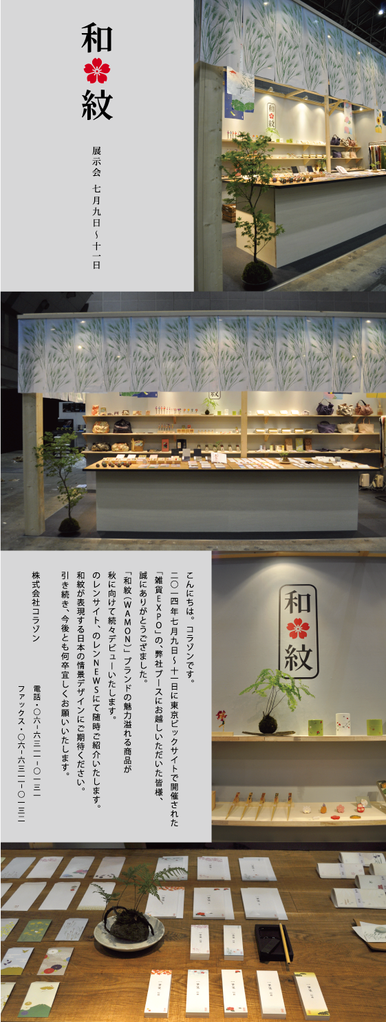 のレン ニュース　20140715<br>
<p>
こんにちは。コラゾンです。<br>
2014/7/9(水)～11（金）に東京ビックサイトで開催された<br>
「雑貨EXPO」の、弊社ブースお越しいただいた皆様、<br>
誠にありがとうございました。<br>
<br>
「和紋（WAMON）」ブランドの魅力溢れる商品が<br>
秋に向けて続々デビューいたします。<br>
<br>
のレンサイト、のレンNEWSにて随時ご紹介いたします。<br>
和紋が表現する日本の情景デザインにご期待ください。<br>
引き続き、今後とも何卒宜しくお願いいたします。<br></p>